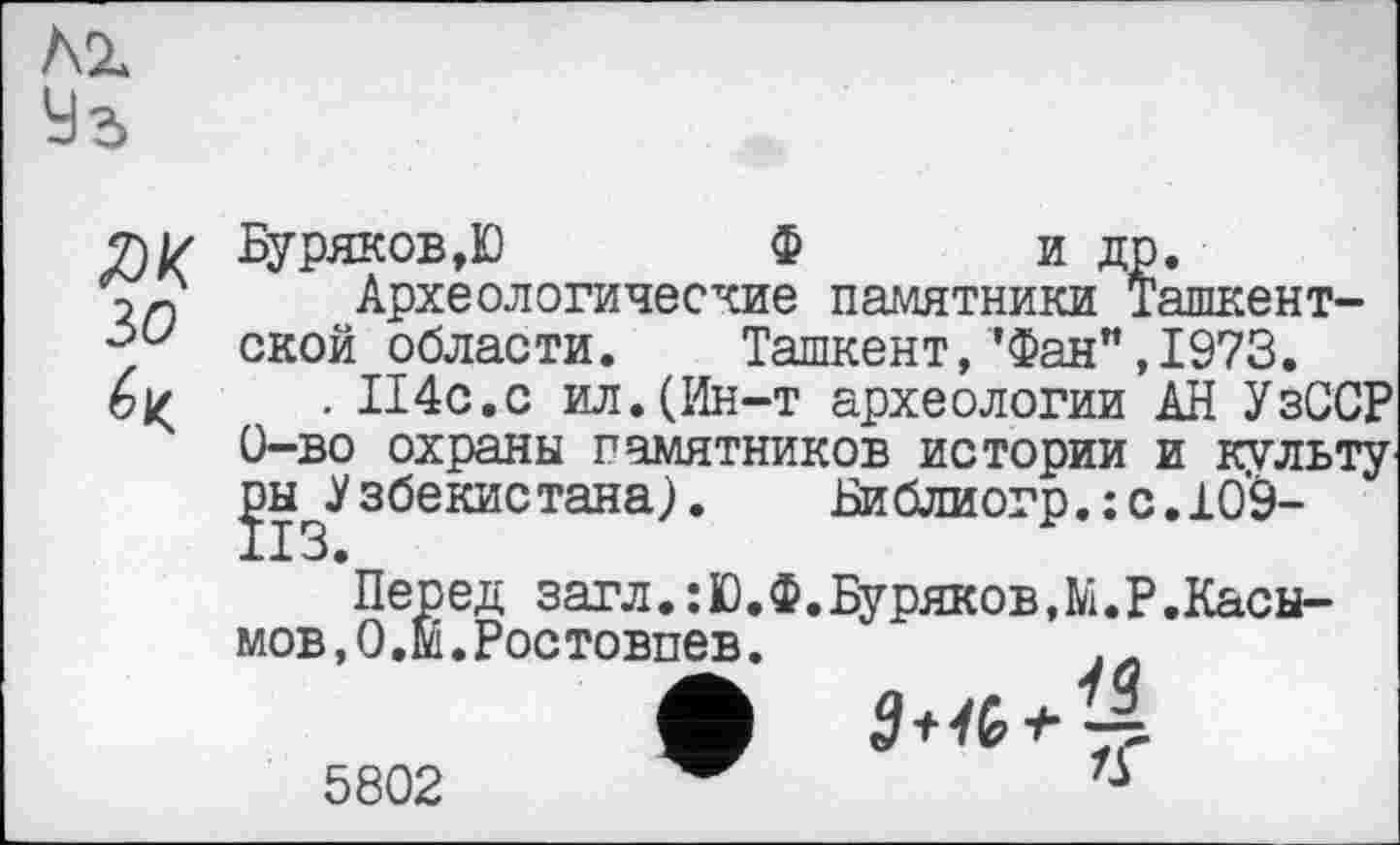 ﻿Лг
ЯК зо
Буряков,Ю	Ф и др.
Археологические памятники Ташкентской области. Ташкент,’Фан”,1973.
. II4C.C ил.(Ин-т археологии АН УзССР 0-во охраны памятников истории и культу ^^Узбекистана). Библиогр.:с.109-
’Перед загл.:Ю.Ф.Буряков,М.Р.Касымов,О.М.Ростовпев.
5802